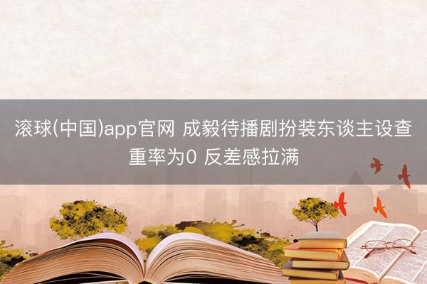 滚球(中国)app官网 成毅待播剧扮装东谈主设查重率为0 反差感拉满
