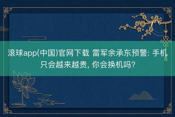 滚球app(中国)官网下载 雷军余承东预警: 手机只会越来越贵， 你会换机吗?