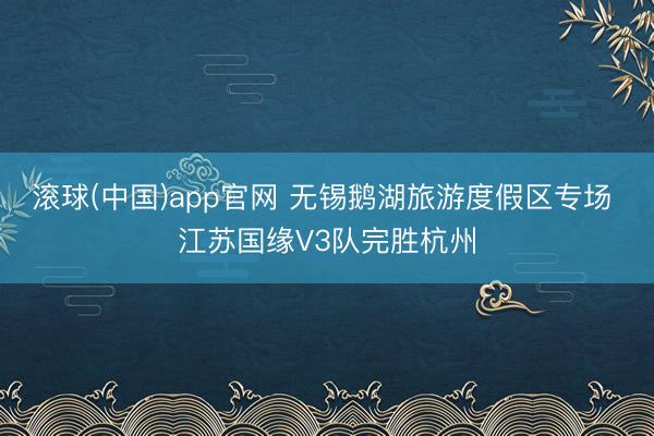滚球(中国)app官网 无锡鹅湖旅游度假区专场 江苏国缘V3队完胜杭州