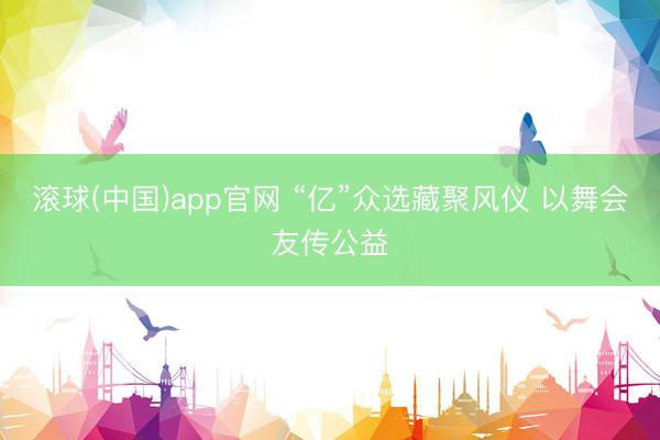 滚球(中国)app官网 “亿”众选藏聚风仪 以舞会友传公益