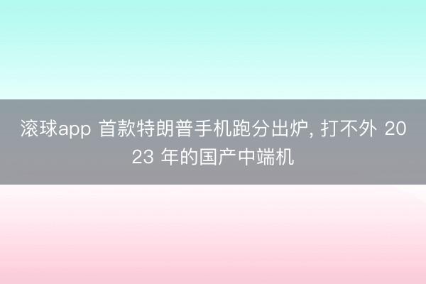 滚球app 首款特朗普手机跑分出炉， 打不外 2023 年的国产中端机