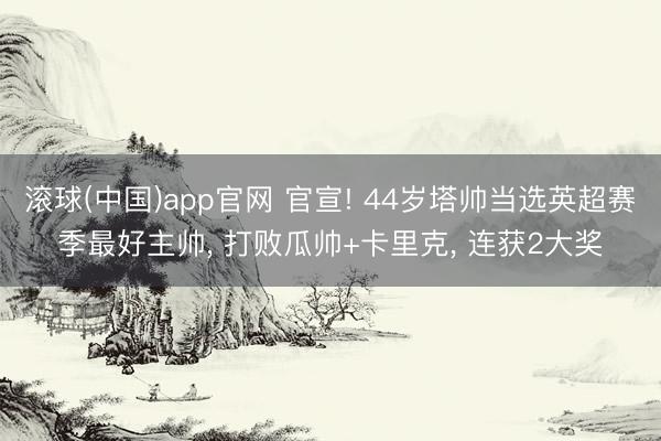 滚球(中国)app官网 官宣! 44岁塔帅当选英超赛季最好主帅， 打败瓜帅+卡里克， 连获2大奖