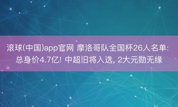 滚球(中国)app官网 摩洛哥队全国杯26人名单: 总身价4.7亿! 中超旧将入选， 2大元勋无缘