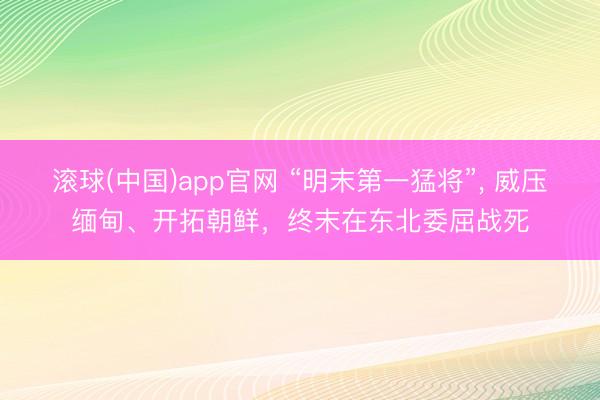 滚球(中国)app官网 “明末第一猛将”， 威压缅甸、开拓朝鲜，终末在东北委屈战死