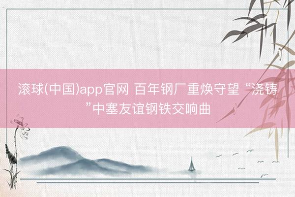 滚球(中国)app官网 百年钢厂重焕守望 “浇铸”中塞友谊钢铁交响曲