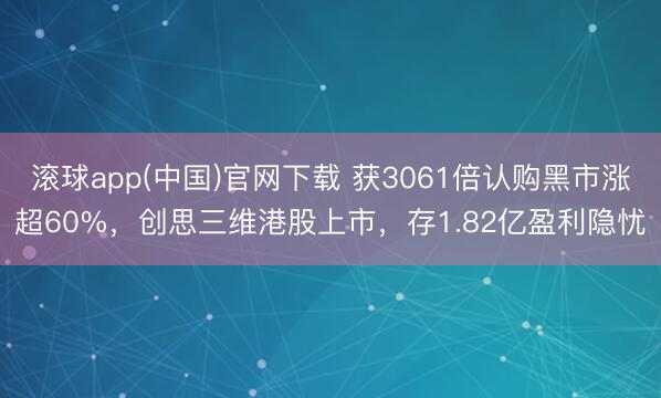滚球app(中国)官网下载 获3061倍认购黑市涨超60%，创思三维港股上市，存1.82亿盈利隐忧