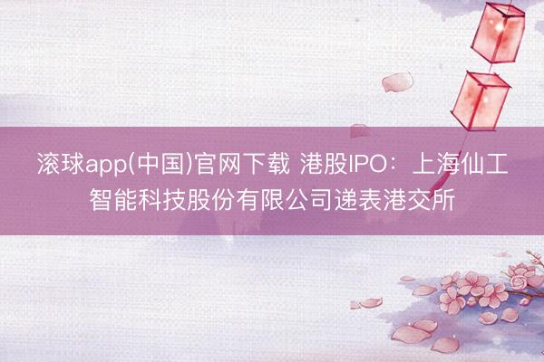 滚球app(中国)官网下载 港股IPO：上海仙工智能科技股份有限公司递表港交所