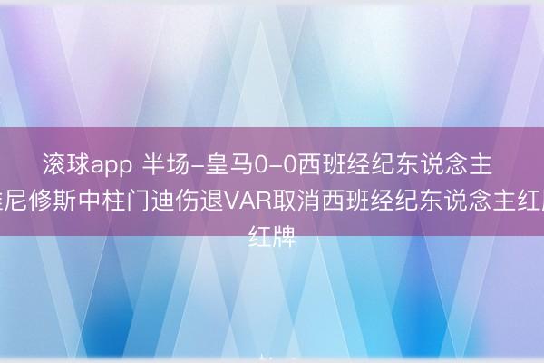 滚球app 半场-皇马0-0西班经纪东说念主 维尼修斯中柱门迪伤退VAR取消西班经纪东说念主红牌