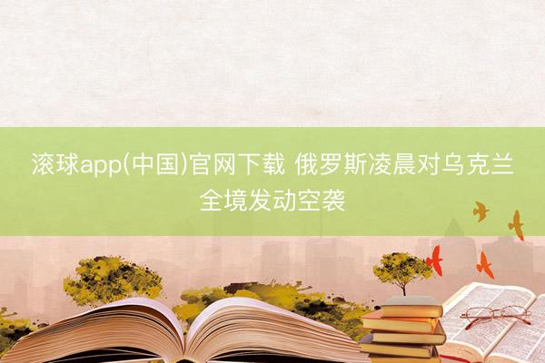 滚球app(中国)官网下载 俄罗斯凌晨对乌克兰全境发动空袭