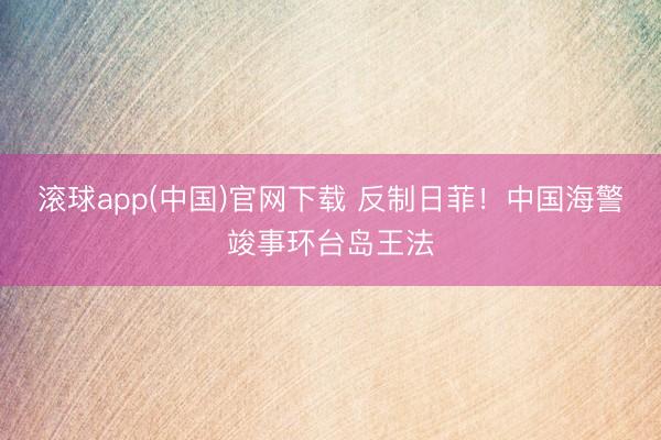 滚球app(中国)官网下载 反制日菲！中国海警竣事环台岛王法