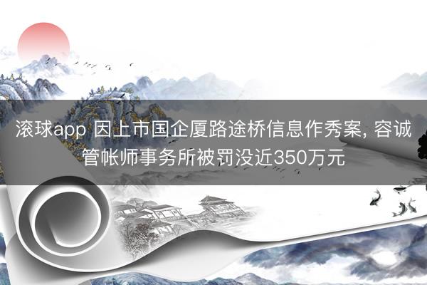滚球app 因上市国企厦路途桥信息作秀案， 容诚管帐师事务所被罚没近350万元