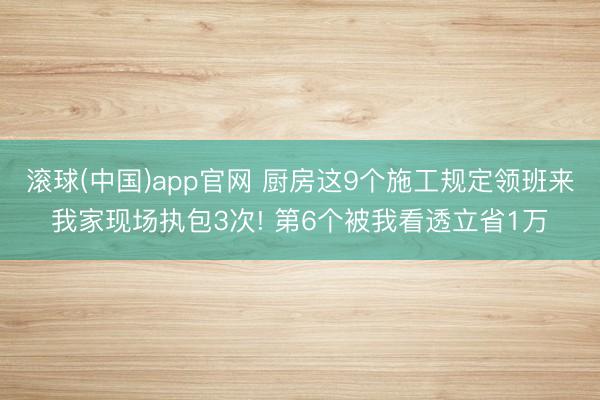 滚球(中国)app官网 厨房这9个施工规定领班来我家现场执包3次! 第6个被我看透立省1万