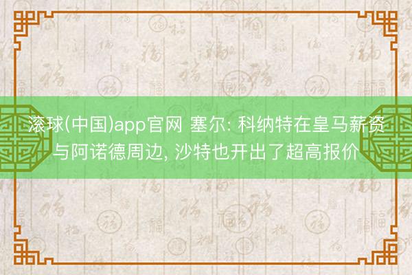 滚球(中国)app官网 塞尔: 科纳特在皇马薪资与阿诺德周边， 沙特也开出了超高报价