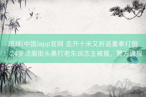 滚球(中国)app官网 走开十米又折返重拳打倒！24岁须眉街头暴打老东说念主被握，警方通报