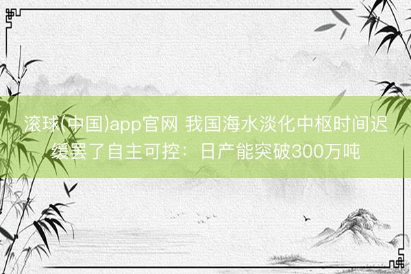 滚球(中国)app官网 我国海水淡化中枢时间迟缓罢了自主可控：日产能突破300万吨