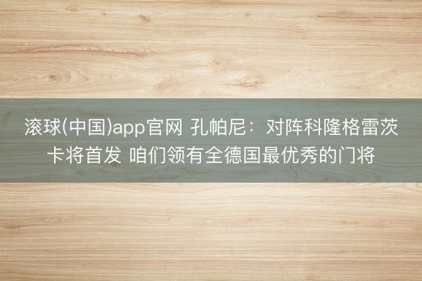 滚球(中国)app官网 孔帕尼：对阵科隆格雷茨卡将首发 咱们领有全德国最优秀的门将