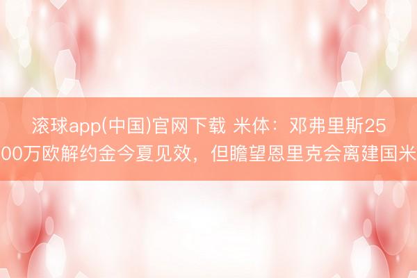 滚球app(中国)官网下载 米体：邓弗里斯2500万欧解约金今夏见效，但瞻望恩里克会离建国米