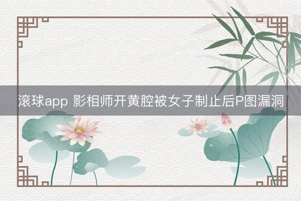 滚球app 影相师开黄腔被女子制止后P图漏洞