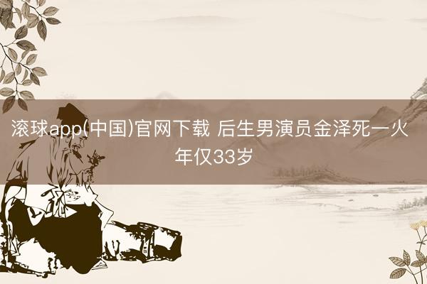 滚球app(中国)官网下载 后生男演员金泽死一火 年仅33岁