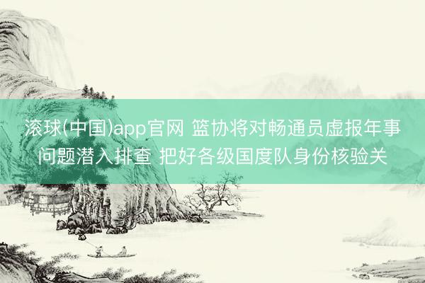 滚球(中国)app官网 篮协将对畅通员虚报年事问题潜入排查 把好各级国度队身份核验关