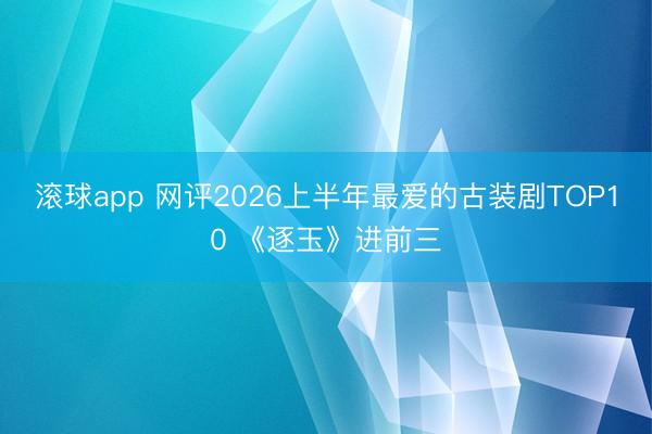 滚球app 网评2026上半年最爱的古装剧TOP10 《逐玉》进前三