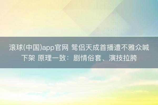 滚球(中国)app官网 鸳侣天成首播遭不雅众喊下架 原理一致：剧情俗套、演技拉胯
