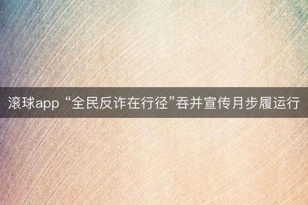 滚球app “全民反诈在行径”吞并宣传月步履运行