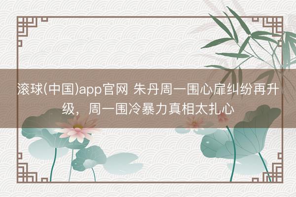 滚球(中国)app官网 朱丹周一围心扉纠纷再升级，周一围冷暴力真相太扎心