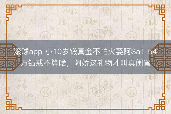 滚球app 小10岁锻真金不怕火娶阿Sa！54万钻戒不算啥，阿娇这礼物才叫真闺蜜