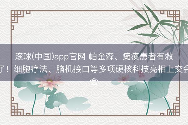 滚球(中国)app官网 帕金森、瘫痪患者有救了！细胞疗法、脑机接口等多项硬核科技亮相上交会