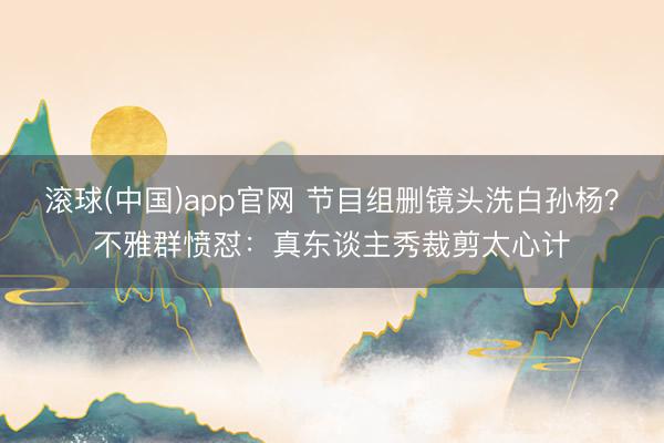 滚球(中国)app官网 节目组删镜头洗白孙杨？不雅群愤怼：真东谈主秀裁剪太心计