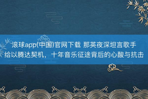 滚球app(中国)官网下载 那英夜深坦言歌手给以腾达契机，十年音乐征途背后的心酸与抗击