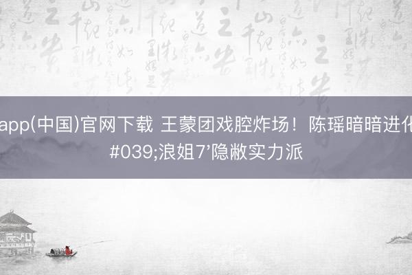滚球app(中国)官网下载 王蒙团戏腔炸场！陈瑶暗暗进化成'浪姐7'隐敝实力派