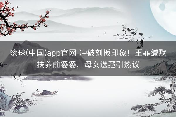 滚球(中国)app官网 冲破刻板印象！王菲缄默扶养前婆婆，母女选藏引热议