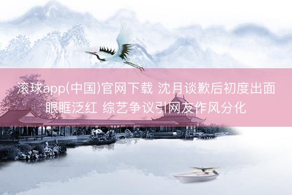 滚球app(中国)官网下载 沈月谈歉后初度出面眼眶泛红 综艺争议引网友作风分化