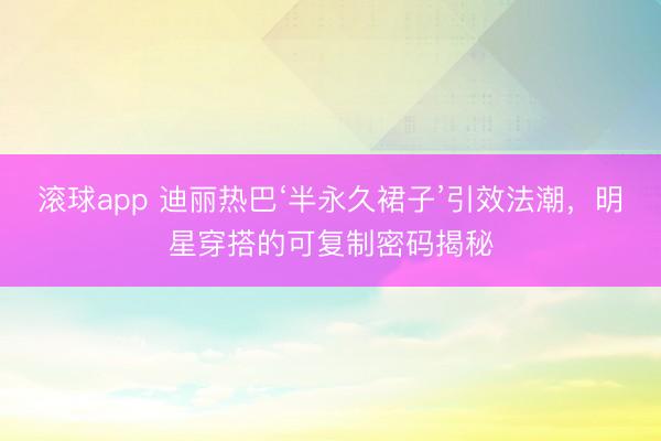 滚球app 迪丽热巴‘半永久裙子’引效法潮，明星穿搭的可复制密码揭秘