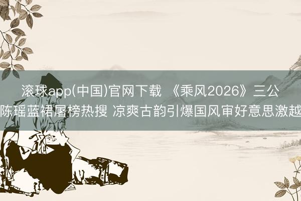 滚球app(中国)官网下载 《乘风2026》三公陈瑶蓝裙屠榜热搜 凉爽古韵引爆国风审好意思激越