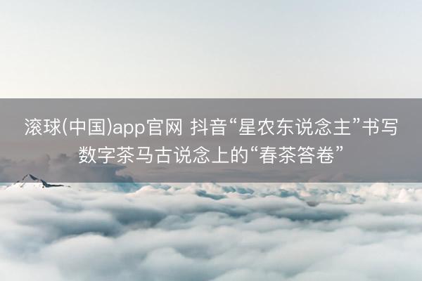 滚球(中国)app官网 抖音“星农东说念主”书写数字茶马古说念上的“春茶答卷”