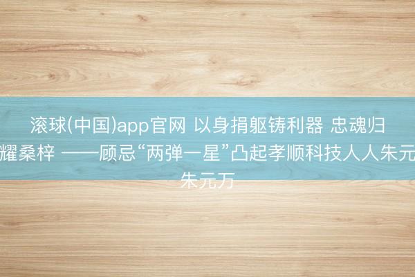 滚球(中国)app官网 以身捐躯铸利器 忠魂归根耀桑梓 ——顾忌“两弹一星”凸起孝顺科技人人朱元万
