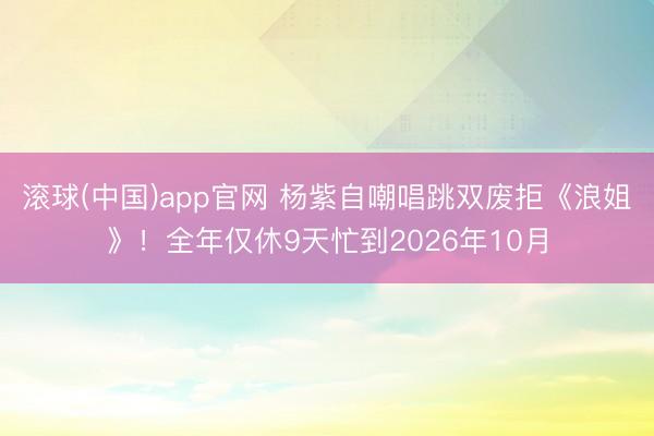滚球(中国)app官网 杨紫自嘲唱跳双废拒《浪姐》！全年仅休9天忙到2026年10月