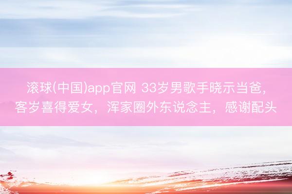 滚球(中国)app官网 33岁男歌手晓示当爸，客岁喜得爱女，浑家圈外东说念主，感谢配头