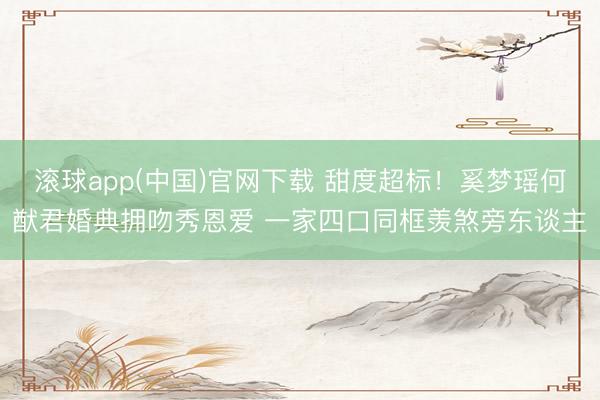 滚球app(中国)官网下载 甜度超标！奚梦瑶何猷君婚典拥吻秀恩爱 一家四口同框羡煞旁东谈主