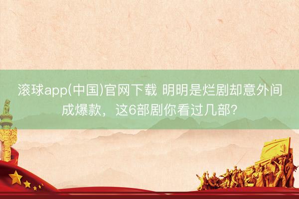 滚球app(中国)官网下载 明明是烂剧却意外间成爆款，这6部剧你看过几部？