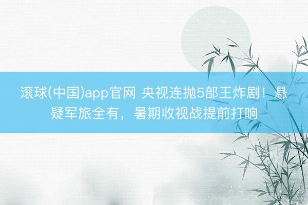 滚球(中国)app官网 央视连抛5部王炸剧！悬疑军旅全有，暑期收视战提前打响