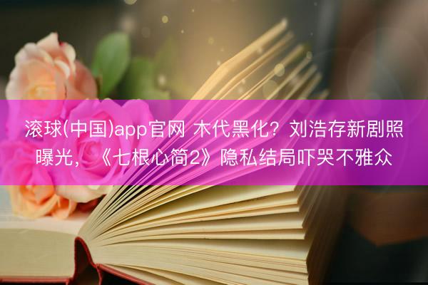 滚球(中国)app官网 木代黑化？刘浩存新剧照曝光，《七根心简2》隐私结局吓哭不雅众