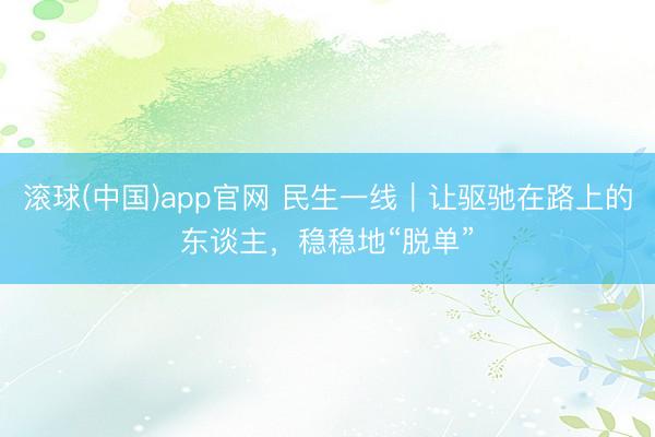 滚球(中国)app官网 民生一线｜让驱驰在路上的东谈主，稳稳地“脱单”