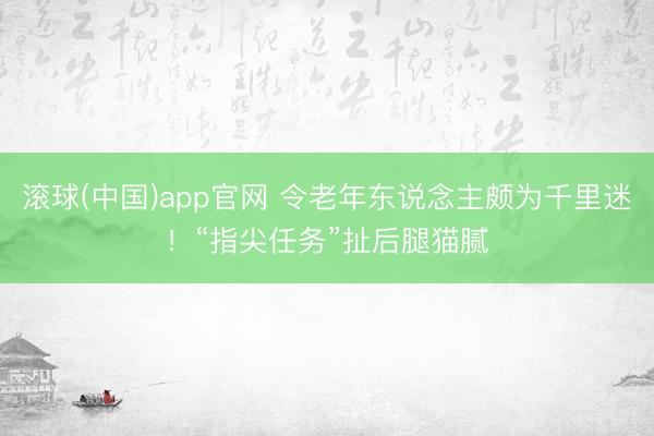 滚球(中国)app官网 令老年东说念主颇为千里迷！“指尖任务”扯后腿猫腻