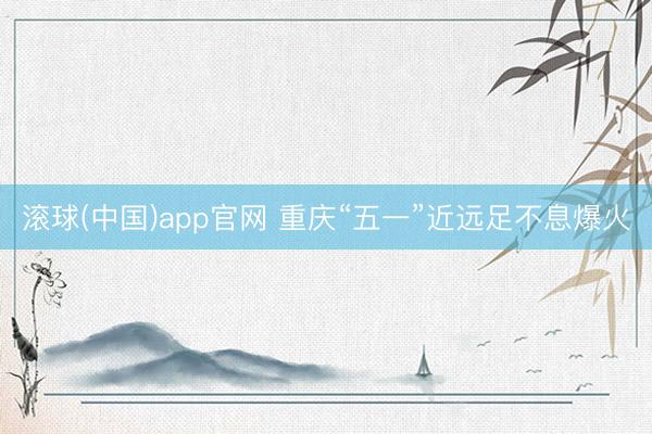 滚球(中国)app官网 重庆“五一”近远足不息爆火