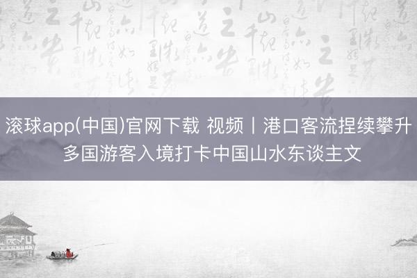 滚球app(中国)官网下载 视频丨港口客流捏续攀升 多国游客入境打卡中国山水东谈主文