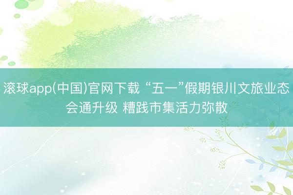 滚球app(中国)官网下载 “五一”假期银川文旅业态会通升级 糟践市集活力弥散